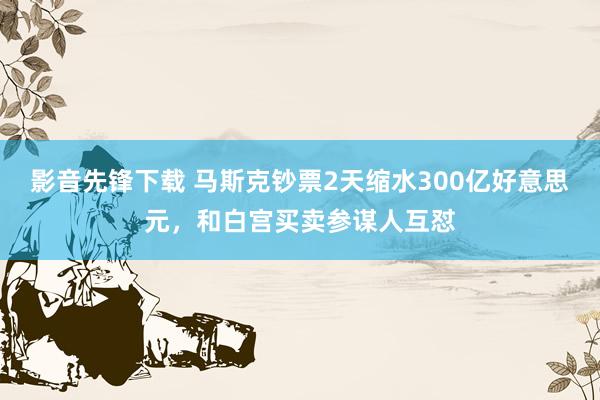 影音先锋下载 马斯克钞票2天缩水300亿好意思元，和白宫买卖参谋人互怼