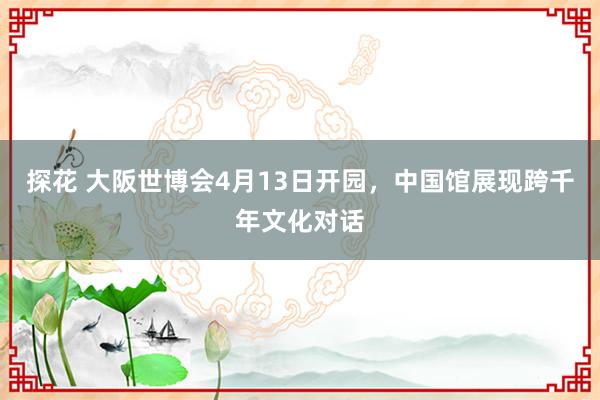 探花 大阪世博会4月13日开园，中国馆展现跨千年文化对话