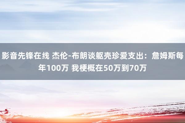 影音先锋在线 杰伦-布朗谈躯壳珍爱支出：詹姆斯每年100万 我梗概在50万到70万