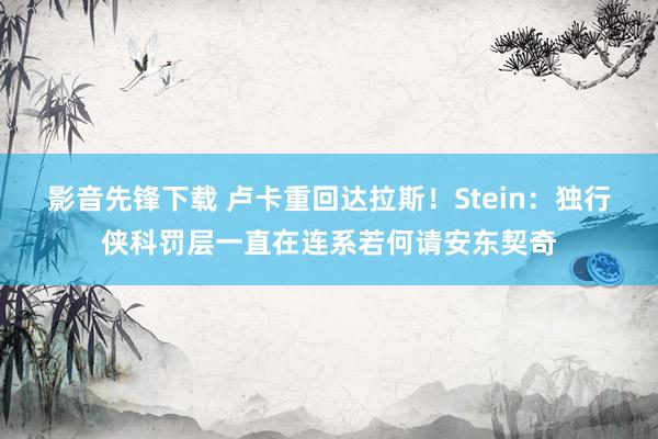 影音先锋下载 卢卡重回达拉斯！Stein：独行侠科罚层一直在连系若何请安东契奇
