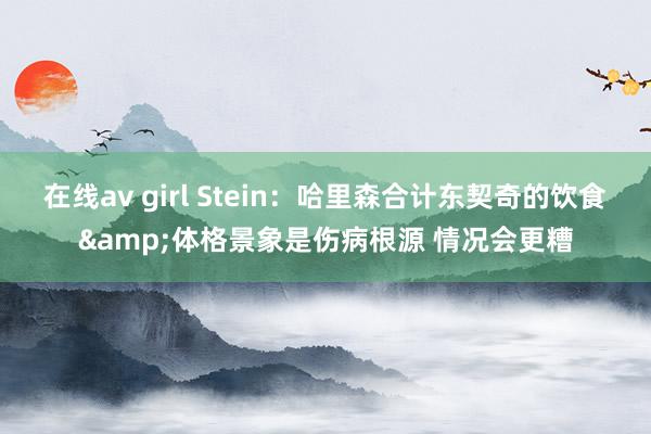 在线av girl Stein：哈里森合计东契奇的饮食&体格景象是伤病根源 情况会更糟