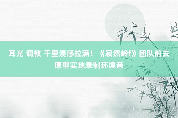 耳光 调教 千里浸感拉满！《寂然岭f》团队前去原型实地录制环境音