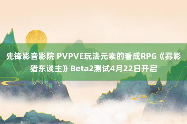 先锋影音影院 PVPVE玩法元素的看成RPG《雾影猎东谈主》Beta2测试4月22日开启