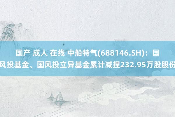 国产 成人 在线 中船特气(688146.SH)：国风投基金、国风投立异基金累计减捏232.95万股股份