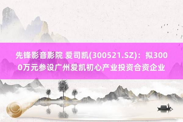 先锋影音影院 爱司凯(300521.SZ)：拟3000万元参设广州爱凯初心产业投资合资企业