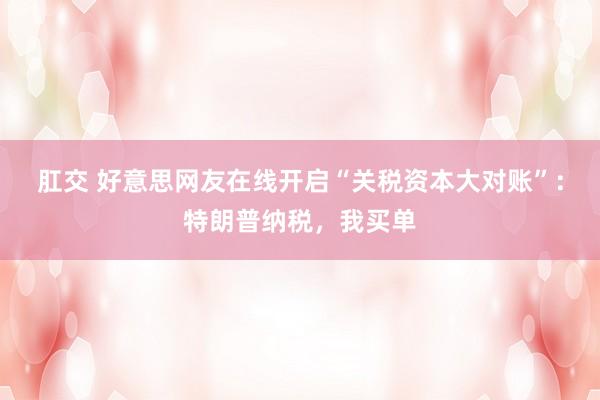 肛交 好意思网友在线开启“关税资本大对账”：特朗普纳税，我买单