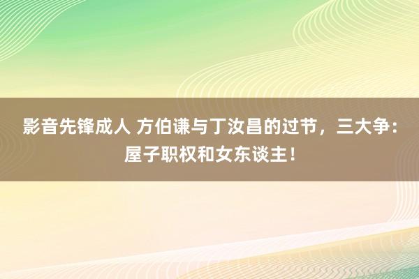 影音先锋成人 方伯谦与丁汝昌的过节，三大争：屋子职权和女东谈主！
