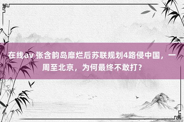 在线av 张含韵岛靡烂后苏联规划4路侵中国，一周至北京，为何最终不敢打？
