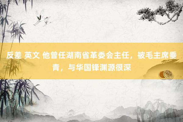 反差 英文 他曾任湖南省革委会主任，被毛主席垂青，与华国锋渊源很深