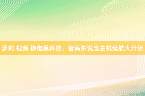 萝莉 视频 换电黑科技，智高东说念主机续航大升级