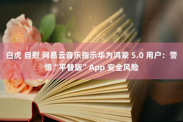 白虎 自慰 网易云音乐指示华为鸿蒙 5.0 用户：警惕“平替版”App 安全风险