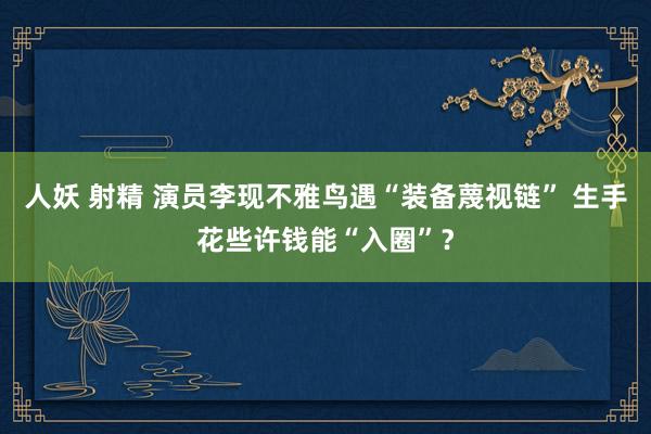 人妖 射精 演员李现不雅鸟遇“装备蔑视链” 生手花些许钱能“入圈”？