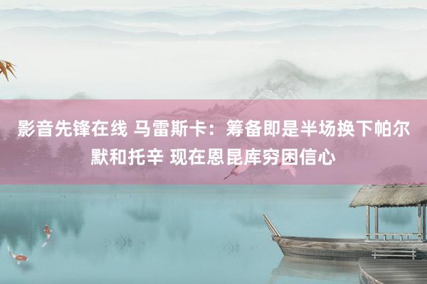 影音先锋在线 马雷斯卡：筹备即是半场换下帕尔默和托辛 现在恩昆库穷困信心