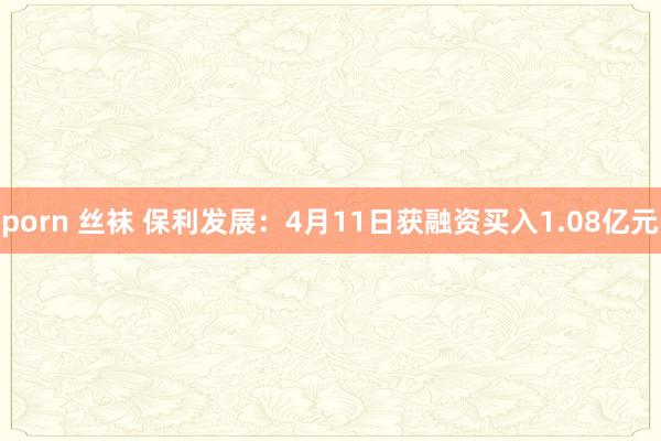 porn 丝袜 保利发展：4月11日获融资买入1.08亿元