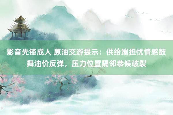 影音先锋成人 原油交游提示：供给端担忧情感鼓舞油价反弹，压力位置隔邻恭候破裂