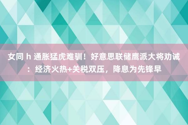 女同 h 通胀猛虎难驯！好意思联储鹰派大将劝诫：经济火热+关税双压，降息为先锋早