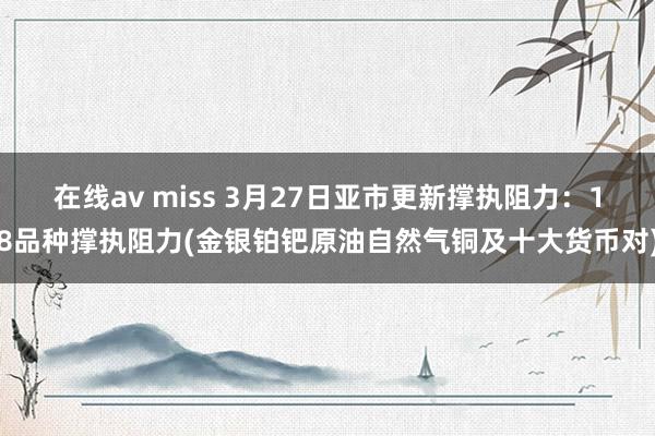 在线av miss 3月27日亚市更新撑执阻力：18品种撑执阻力(金银铂钯原油自然气铜及十大货币对)