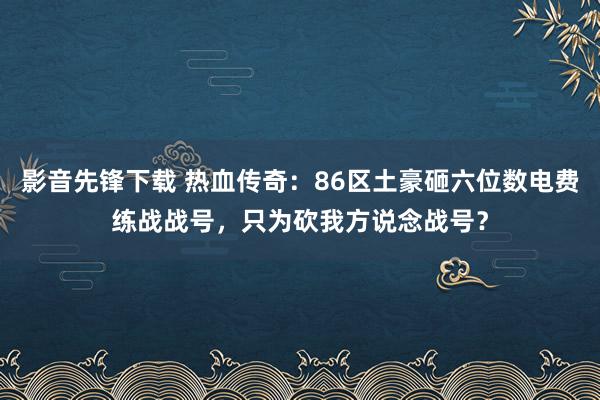 影音先锋下载 热血传奇：86区土豪砸六位数电费练战战号，只为砍我方说念战号？