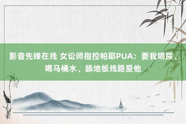 影音先锋在线 女讼师指控帕耶PUA：要我喝尿、喝马桶水、舔地板线路爱他