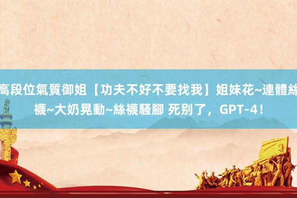 高段位氣質御姐【功夫不好不要找我】姐妹花~連體絲襪~大奶晃動~絲襪騷腳 死别了，GPT-4！
