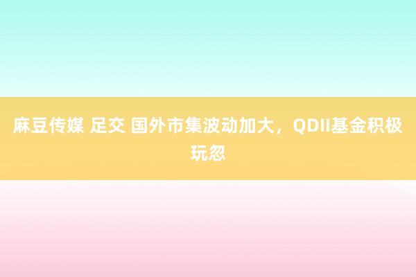 麻豆传媒 足交 国外市集波动加大，QDII基金积极玩忽