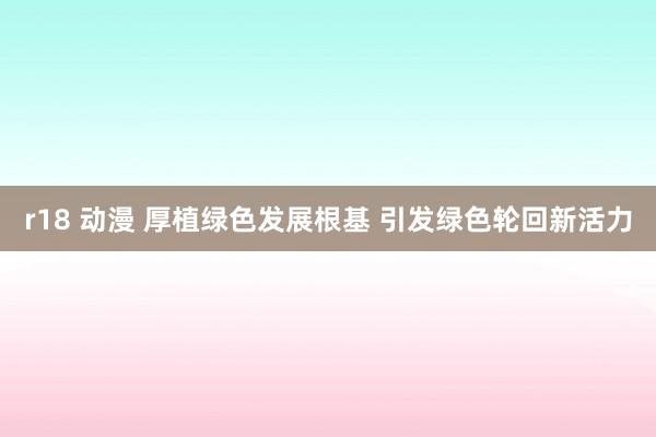 r18 动漫 厚植绿色发展根基 引发绿色轮回新活力