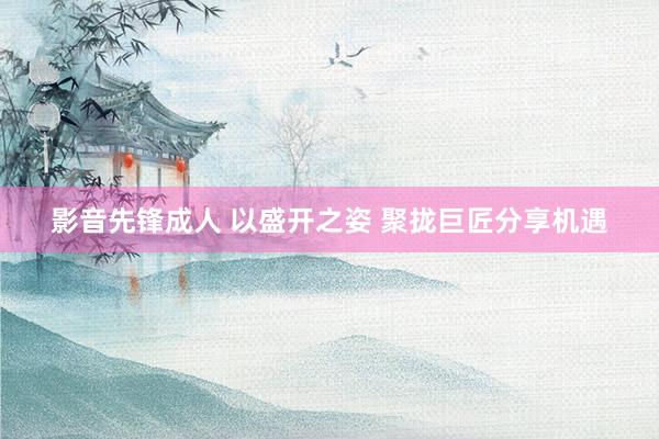 影音先锋成人 以盛开之姿 聚拢巨匠分享机遇
