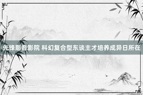 先锋影音影院 科幻复合型东谈主才培养成异日所在