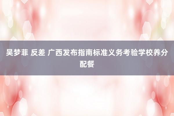 吴梦菲 反差 广西发布指南标准义务考验学校养分配餐