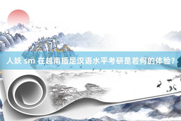 人妖 sm 在越南插足汉语水平考研是若何的体验？