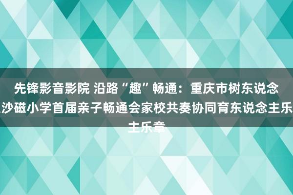 先锋影音影院 沿路“趣”畅通：重庆市树东说念主沙磁小学首届亲子畅通会家校共奏协同育东说念主乐章