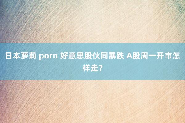 日本萝莉 porn 好意思股伙同暴跌 A股周一开市怎样走？