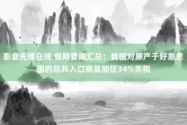 影音先锋在线 假期要闻汇总：我国对原产于好意思国的总共入口商品加征34%关税