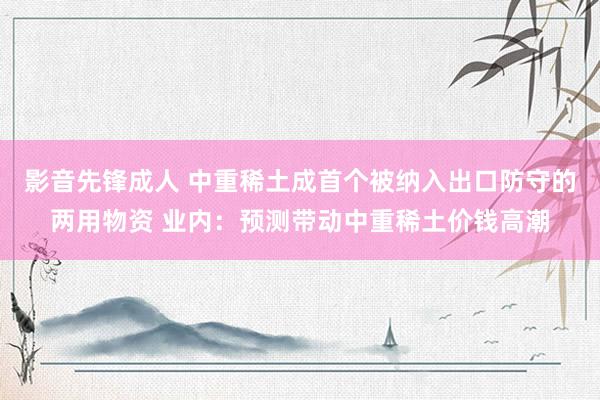 影音先锋成人 中重稀土成首个被纳入出口防守的两用物资 业内：预测带动中重稀土价钱高潮