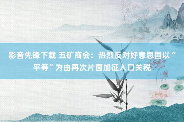 影音先锋下载 五矿商会：热烈反对好意思国以“平等”为由再次片面加征入口关税