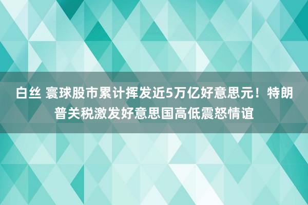 白丝 寰球股市累计挥发近5万亿好意思元！特朗普关税激发好意思国高低震怒情谊