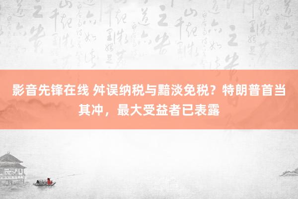 影音先锋在线 舛误纳税与黯淡免税？特朗普首当其冲，最大受益者已表露
