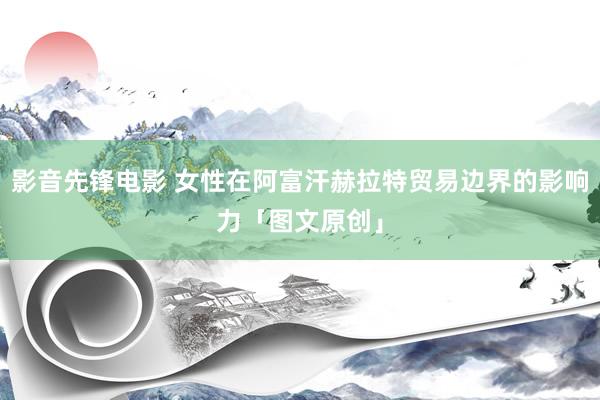 影音先锋电影 女性在阿富汗赫拉特贸易边界的影响力「图文原创」