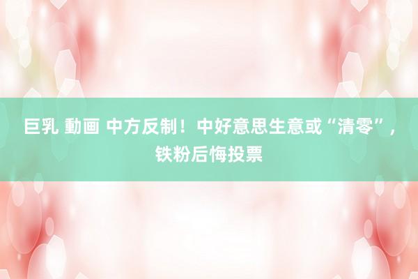 巨乳 動画 中方反制！中好意思生意或“清零”，铁粉后悔投票