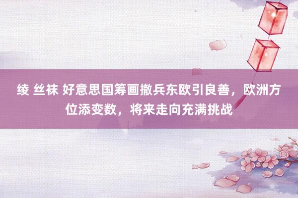 绫 丝袜 好意思国筹画撤兵东欧引良善，欧洲方位添变数，将来走向充满挑战