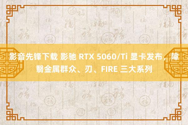 影音先锋下载 影驰 RTX 5060/Ti 显卡发布，障翳金属群众、刃、FIRE 三大系列