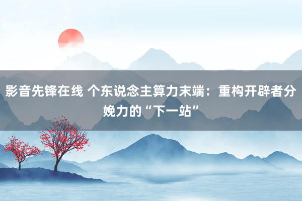 影音先锋在线 个东说念主算力末端：重构开辟者分娩力的“下一站”