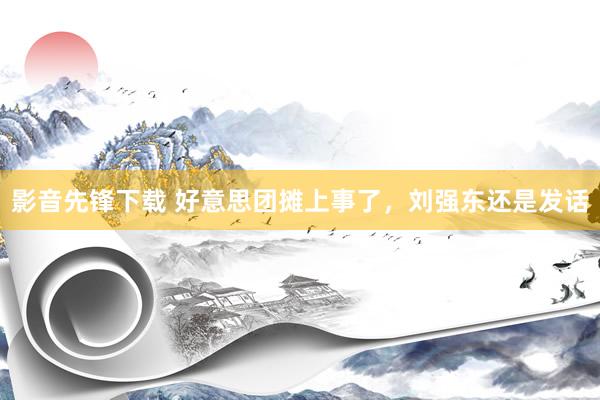影音先锋下载 好意思团摊上事了，刘强东还是发话
