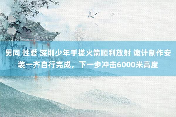 男同 性愛 深圳少年手搓火箭顺利放射 诡计制作安装一齐自行完成，下一步冲击6000米高度