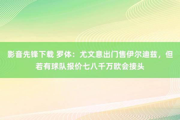 影音先锋下载 罗体：尤文意出门售伊尔迪兹，但若有球队报价七八千万欧会接头