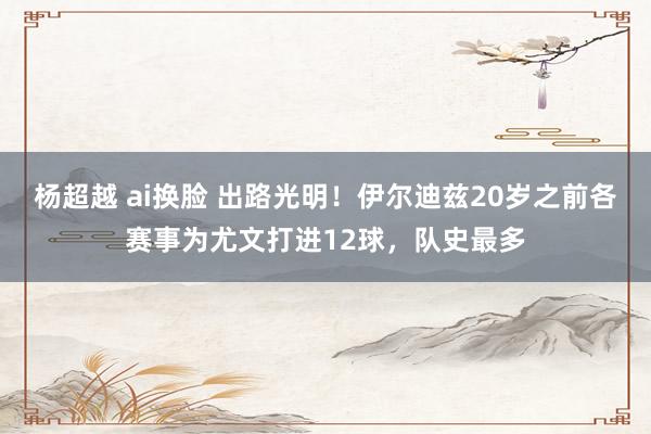 杨超越 ai换脸 出路光明！伊尔迪兹20岁之前各赛事为尤文打进12球，队史最多