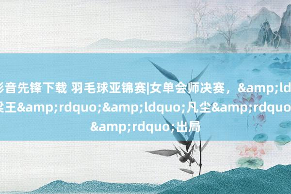 影音先锋下载 羽毛球亚锦赛|女单会师决赛，&ldquo;梁王&rdquo;&ldquo;凡尘&rdquo;出局