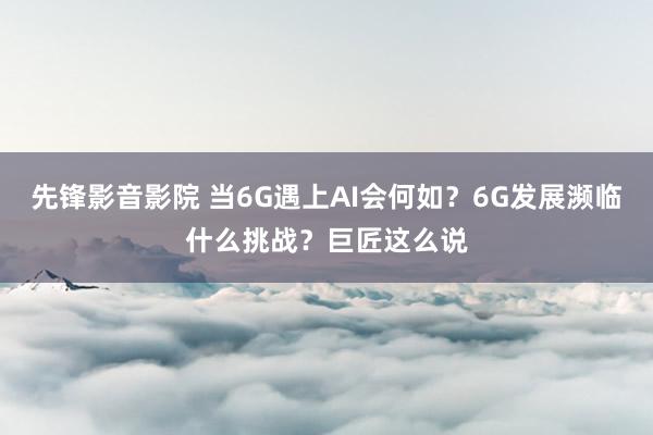 先锋影音影院 当6G遇上AI会何如？6G发展濒临什么挑战？巨匠这么说