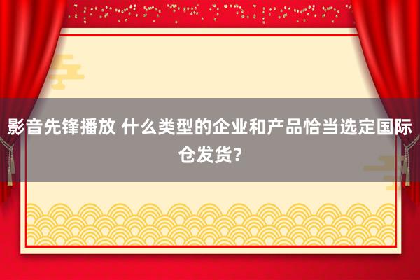 影音先锋播放 什么类型的企业和产品恰当选定国际仓发货？