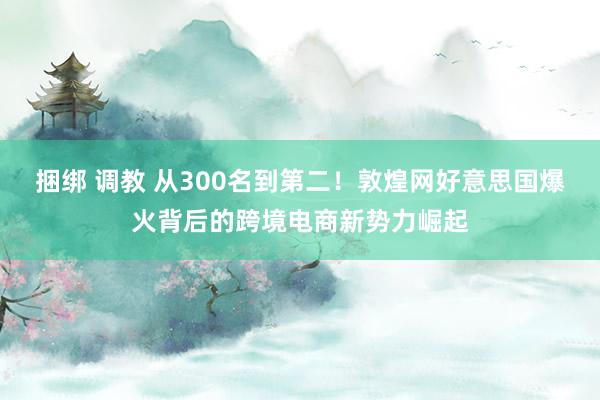 捆绑 调教 从300名到第二！敦煌网好意思国爆火背后的跨境电商新势力崛起